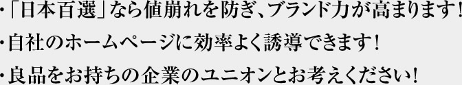 ・「日本百選」なら値崩れを防ぎ、ブランド力が高まります!・自社のホームページに効率よく誘導できます!・良品をお持ちの企業のユニオンとお考えください!
